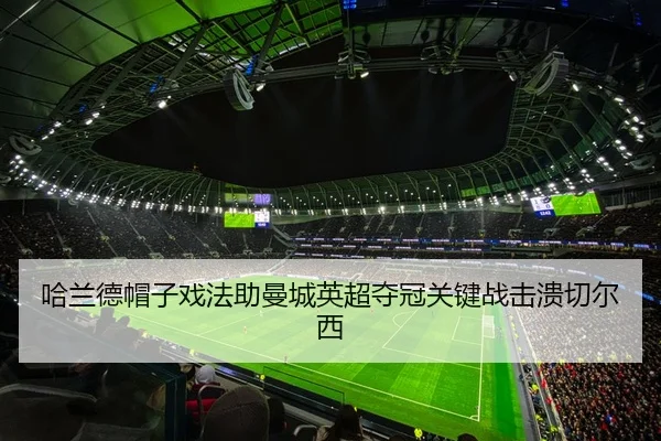 哈兰德帽子戏法助曼城英超夺冠关键战击溃切尔西