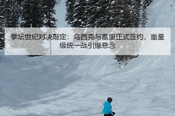 拳坛世纪对决敲定：乌西克与富里正式签约，重量级统一战引爆悬念