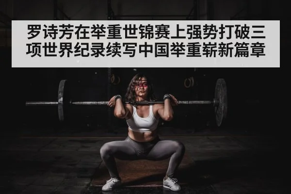 罗诗芳在举重世锦赛上强势打破三项世界纪录续写中国举重崭新篇章