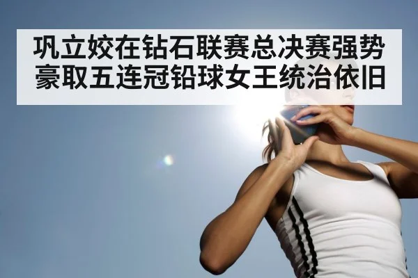 巩立姣在钻石联赛总决赛强势豪取五连冠铅球女王统治依旧